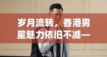 岁月流转，香港男星魅力依旧不减——不老男神风采展