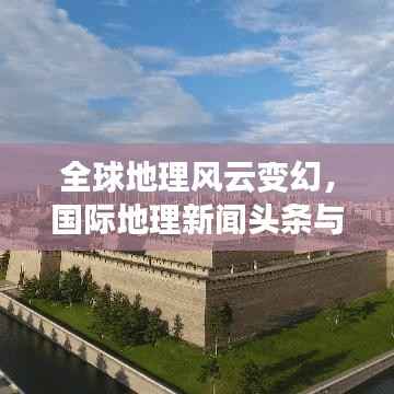 全球地理风云变幻，国际地理新闻头条与事件趋势报道